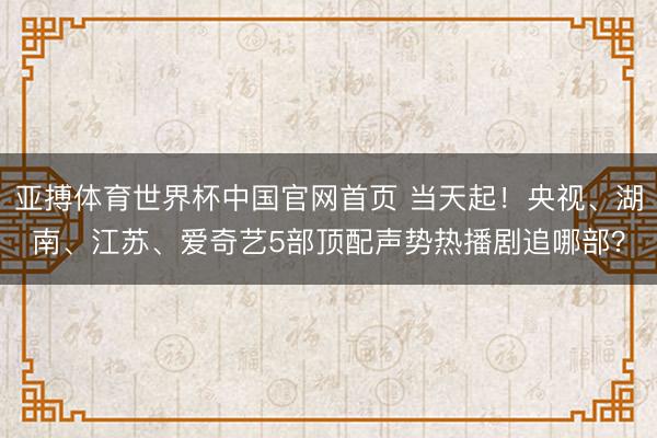 亚搏体育世界杯中国官网首页 当天起！央视、湖南、江苏、爱奇艺5部顶配声势热播剧追哪部？