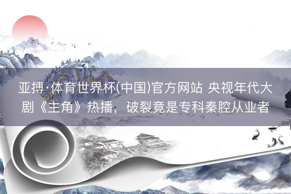 亚搏·体育世界杯(中国)官方网站 央视年代大剧《主角》热播，破裂竟是专科秦腔从业者