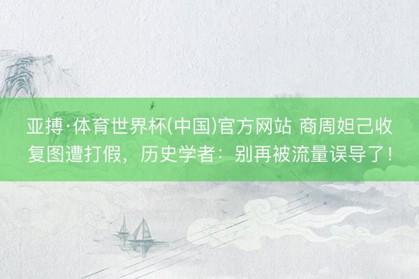 亚搏·体育世界杯(中国)官方网站 商周妲己收复图遭打假，历史学者：别再被流量误导了！