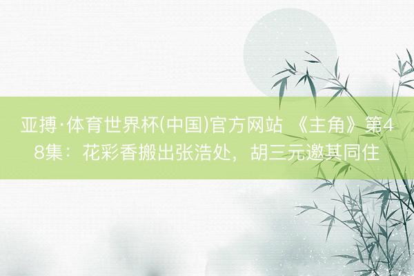 亚搏·体育世界杯(中国)官方网站 《主角》第48集：花彩香搬出张浩处，胡三元邀其同住