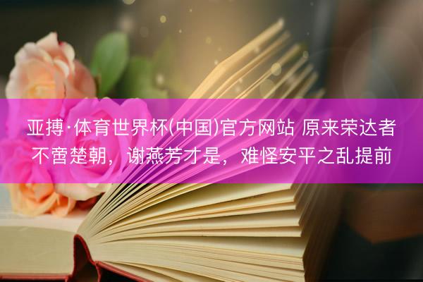 亚搏·体育世界杯(中国)官方网站 原来荣达者不啻楚朝，谢燕芳才是，难怪安平之乱提前