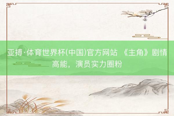 亚搏·体育世界杯(中国)官方网站 《主角》剧情高能，演员实力圈粉