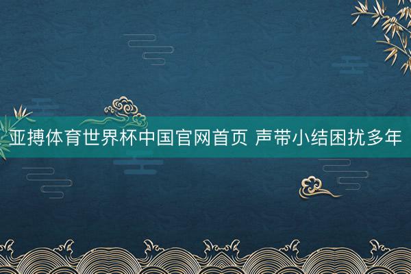 亚搏体育世界杯中国官网首页 声带小结困扰多年