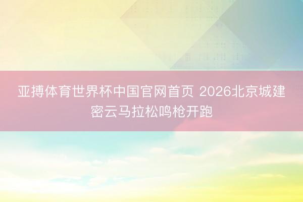 亚搏体育世界杯中国官网首页 2026北京城建密云马拉松鸣枪开跑