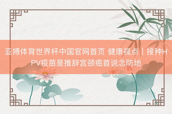 亚搏体育世界杯中国官网首页 健康视点|接种HPV疫苗是推辞宫颈癌首说念防地