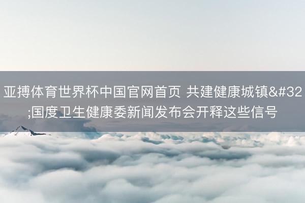 亚搏体育世界杯中国官网首页 共建健康城镇 国度卫生健康委新闻发布会开释这些信号
