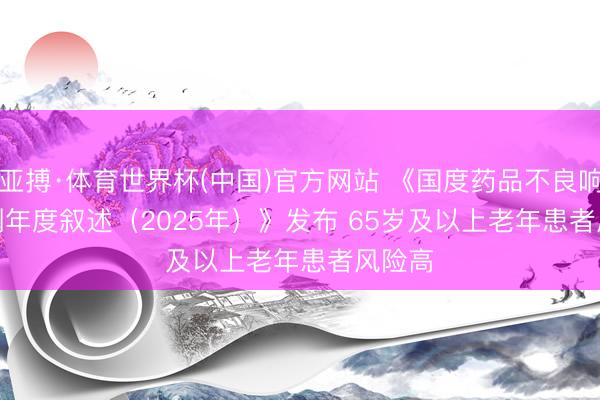 亚搏·体育世界杯(中国)官方网站 《国度药品不良响应监测年度叙述（2025年）》发布 65岁及以上老年患者风险高