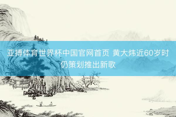 亚搏体育世界杯中国官网首页 黄大炜近60岁时仍策划推出新歌