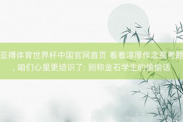 亚搏体育世界杯中国官网首页 看着淳厚作念高考题， 咱们心里更结识了: 别称金石学生的偷偷话