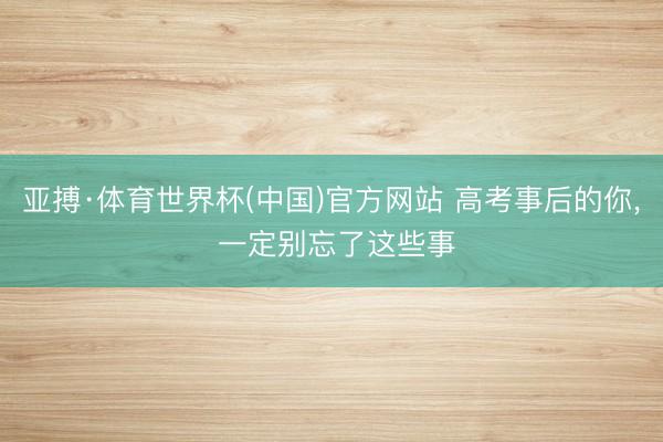 亚搏·体育世界杯(中国)官方网站 高考事后的你， 一定别忘了这些事