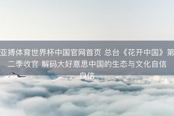 亚搏体育世界杯中国官网首页 总台《花开中国》第二季收官 解码大好意思中国的生态与文化自信
