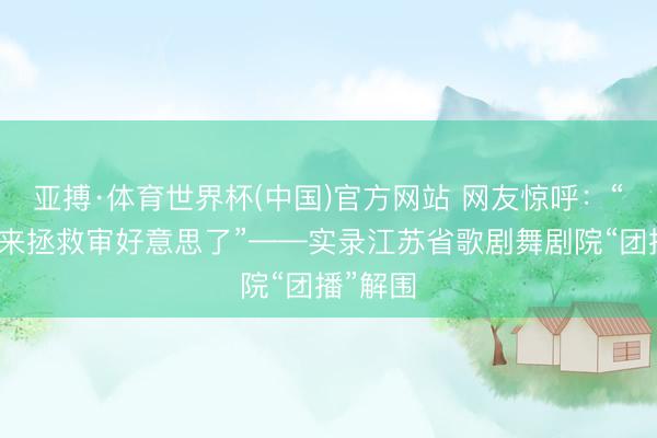 亚搏·体育世界杯(中国)官方网站 网友惊呼：“专科队来拯救审好意思了”——实录江苏省歌剧舞剧院“团播”解围