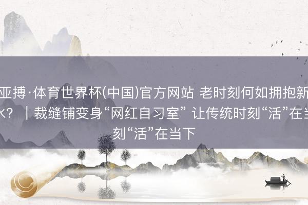 亚搏·体育世界杯(中国)官方网站 老时刻何如拥抱新潮水？｜裁缝铺变身“网红自习室” 让传统时刻“活”在当下