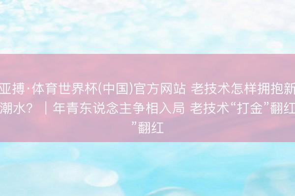 亚搏·体育世界杯(中国)官方网站 老技术怎样拥抱新潮水？｜年青东说念主争相入局 老技术“打金”翻红