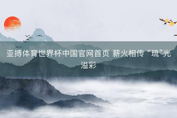 亚搏体育世界杯中国官网首页 薪火相传 “琉”光溢彩