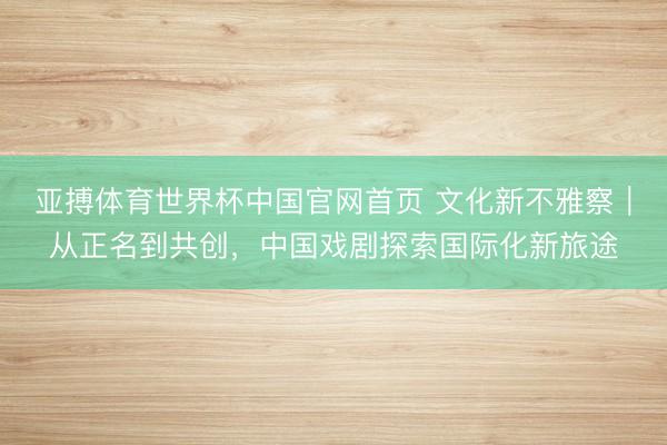 亚搏体育世界杯中国官网首页 文化新不雅察｜从正名到共创，中国戏剧探索国际化新旅途