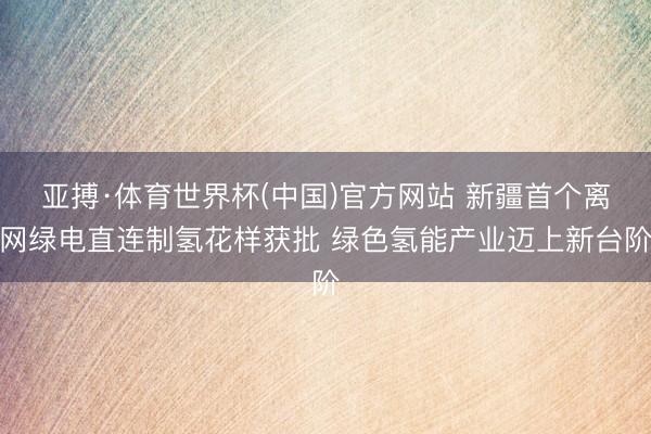 亚搏·体育世界杯(中国)官方网站 新疆首个离网绿电直连制氢花样获批 绿色氢能产业迈上新台阶