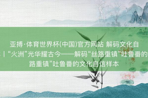 亚搏·体育世界杯(中国)官方网站 解码文化自信的城市样本丨“火洲”光华耀古今——解码“丝路重镇”吐鲁番的文化自信样本
