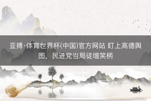 亚搏·体育世界杯(中国)官方网站 盯上高德舆图，民进党当局徒增笑柄