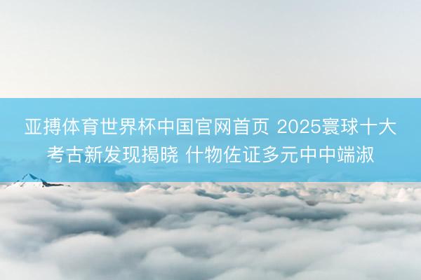 亚搏体育世界杯中国官网首页 2025寰球十大考古新发现揭晓 什物佐证多元中中端淑