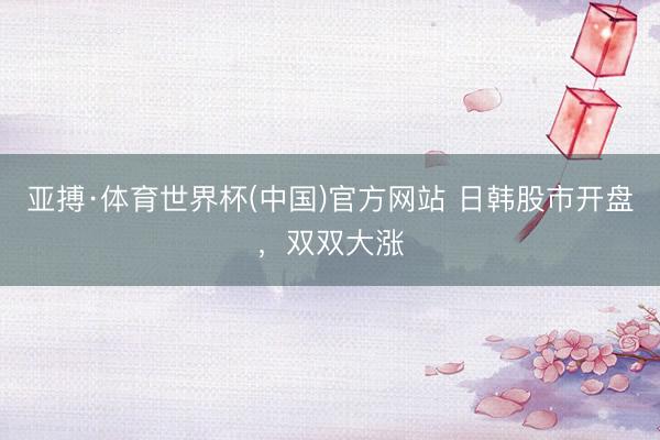 亚搏·体育世界杯(中国)官方网站 日韩股市开盘，双双大涨