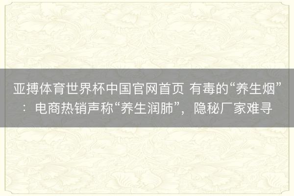 亚搏体育世界杯中国官网首页 有毒的“养生烟”：电商热销声称“养生润肺”，隐秘厂家难寻