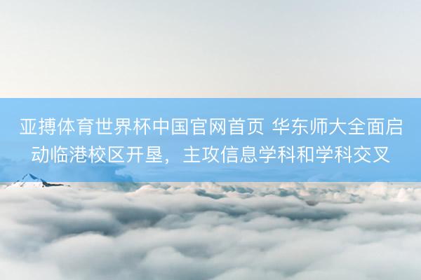 亚搏体育世界杯中国官网首页 华东师大全面启动临港校区开垦，主攻信息学科和学科交叉