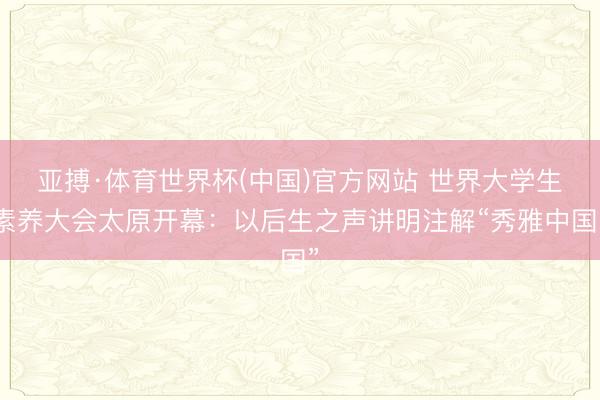 亚搏·体育世界杯(中国)官方网站 世界大学生素养大会太原开幕：以后生之声讲明注解“秀雅中国”