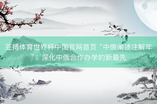 亚搏体育世界杯中国官网首页 “中俄阐述注解年”：深化中俄合作办学的新最先