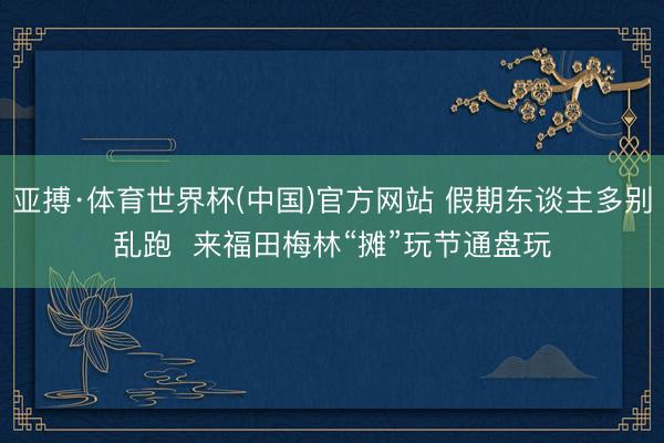 亚搏·体育世界杯(中国)官方网站 假期东谈主多别乱跑  来福田梅林“摊”玩节通盘玩
