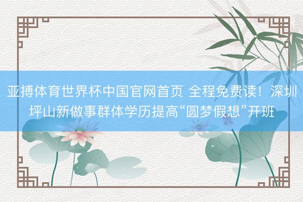 亚搏体育世界杯中国官网首页 全程免费读!深圳坪山新做事群体学历提高“圆梦假想”开班