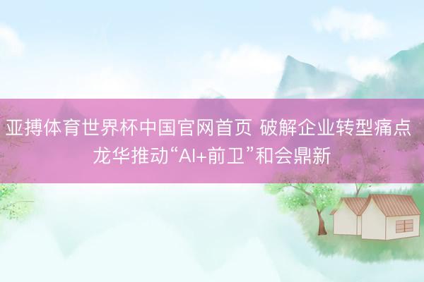 亚搏体育世界杯中国官网首页 破解企业转型痛点 龙华推动“AI+前卫”和会鼎新