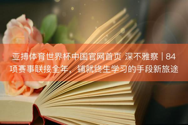 亚搏体育世界杯中国官网首页 深不雅察 | 84项赛事联接全年，铺就终生学习的手段新旅途