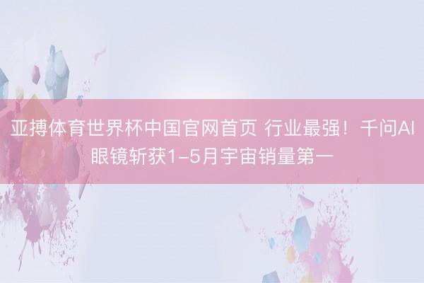 亚搏体育世界杯中国官网首页 行业最强！千问AI眼镜斩获1-5月宇宙销量第一