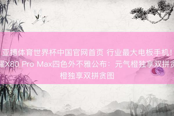 亚搏体育世界杯中国官网首页 行业最大电板手机！荣耀X80 Pro Max四色外不雅公布：元气橙独享双拼贪图