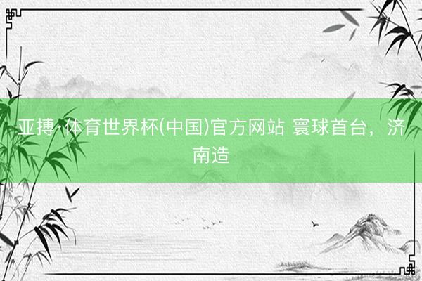 亚搏·体育世界杯(中国)官方网站 寰球首台，济南造