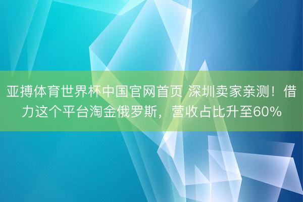 亚搏体育世界杯中国官网首页 深圳卖家亲测！借力这个平台淘金俄罗斯，营收占比升至60%