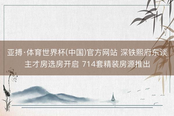 亚搏·体育世界杯(中国)官方网站 深铁熙府东谈主才房选房开启 714套精装房源推出