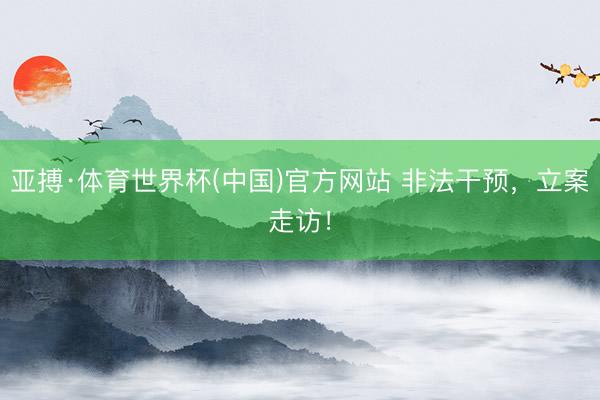 亚搏·体育世界杯(中国)官方网站 非法干预,立案走访!