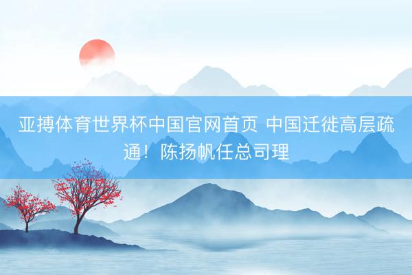 亚搏体育世界杯中国官网首页 中国迁徙高层疏通!陈扬帆任总司理