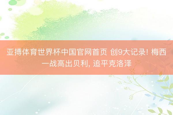 亚搏体育世界杯中国官网首页 创9大记录! 梅西一战高出贝利, 追平克洛泽