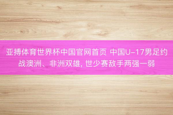 亚搏体育世界杯中国官网首页 中国U-17男足约战澳洲、非洲双雄, 世少赛敌手两强一弱