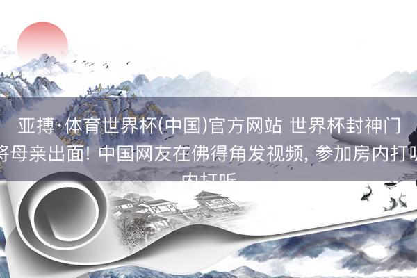 亚搏·体育世界杯(中国)官方网站 世界杯封神门将母亲出面! 中国网友在佛得角发视频, 参加房内打听
