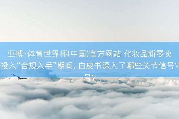 亚搏·体育世界杯(中国)官方网站 化妆品新零卖投入“合规入手”期间, 白皮书深入了哪些关节信号?