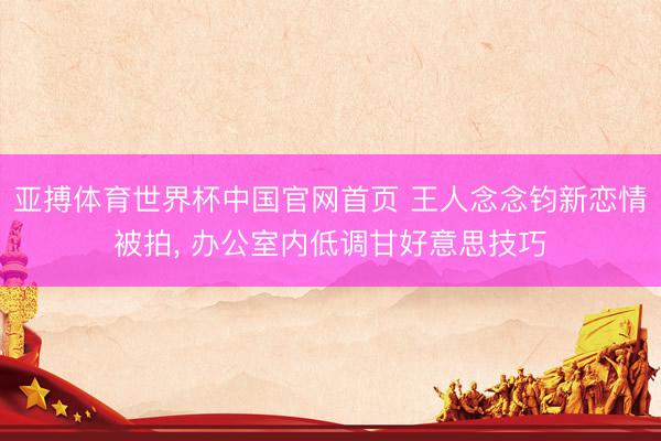 亚搏体育世界杯中国官网首页 王人念念钧新恋情被拍, 办公室内低调甘好意思技巧