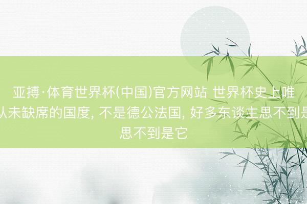 亚搏·体育世界杯(中国)官方网站 世界杯史上唯独从未缺席的国度, 不是德公法国, 好多东谈主思不到是它