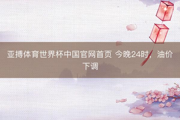 亚搏体育世界杯中国官网首页 今晚24时,油价下调