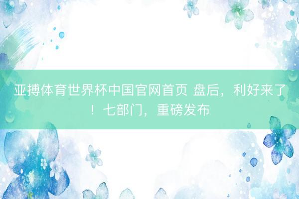 亚搏体育世界杯中国官网首页 盘后,利好来了!七部门,重磅发布