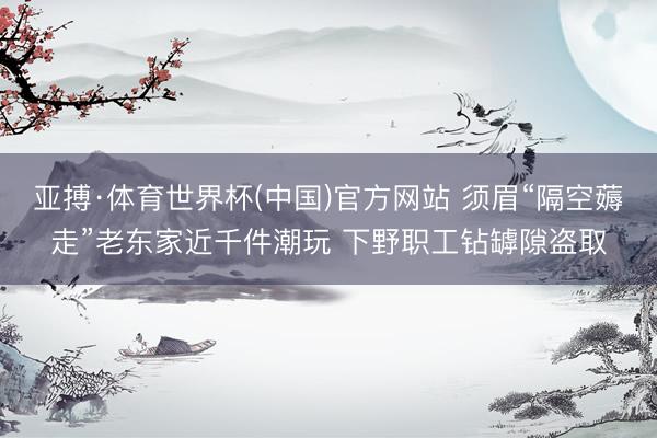 亚搏·体育世界杯(中国)官方网站 须眉“隔空薅走”老东家近千件潮玩 下野职工钻罅隙盗取