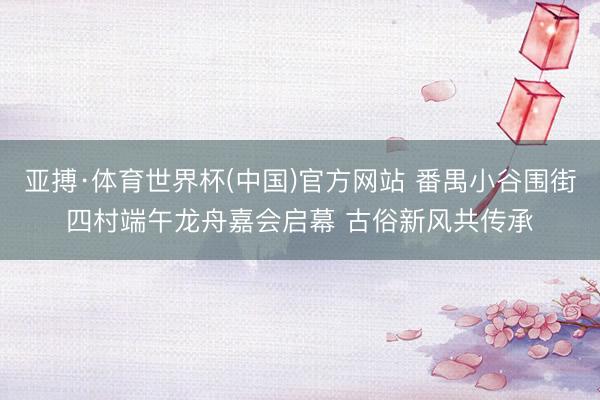 亚搏·体育世界杯(中国)官方网站 番禺小谷围街四村端午龙舟嘉会启幕 古俗新风共传承